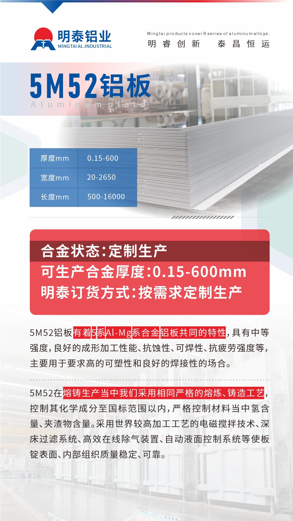 5M52鋁板有著5系Al-Mg系合金鋁板共同的特性，具有中等強度，良好的成形加工性能、抗蝕性、可焊性、抗疲勞強度等，主要用于要求高的可塑性和良好的焊接性的場合，如大巴車、蒙皮、發動機、行李箱外板、易拉罐、門板料、屋面板、雕刻鋁板、燈具料等。
5M52在熔鑄生產當中我們采用相同嚴格的熔煉、鑄造工藝，控制其化學成分至國標范圍以內，嚴格控制材料當中氫含量、夾渣物含量。采用世界較高加工工藝的電磁攪拌技術、深床過濾系統、高效在線除氣裝置、自動液面控制系統等使板錠表面、內部組織質量穩定、可靠。