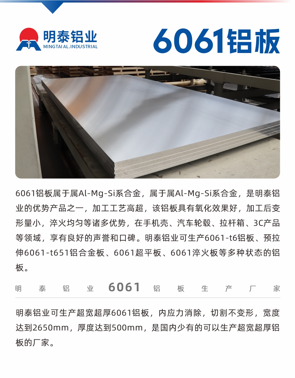 6061鋁板屬于屬Al-Mg-Si系合金，屬于屬Al-Mg-Si系合金，是明泰鋁業的優勢產品之一，加工工藝高超，該鋁板具有氧化效果好，加工后變形量小，淬火均勻等諸多優勢，在手機殼、汽車輪轂、拉桿箱、3C產品等領域，享有良好的聲譽和口碑。明泰鋁業可生產6061-t6鋁板、預拉伸6061-t651鋁合金板、6061超平板、6061淬火板等多種狀態的鋁板。
　　明泰鋁業可生產超寬超厚6061鋁板，內應力消除，切割不變形，寬度達到2650mm，厚度達到500mm，是國內少有的可以生產超寬超厚鋁板的廠家。
