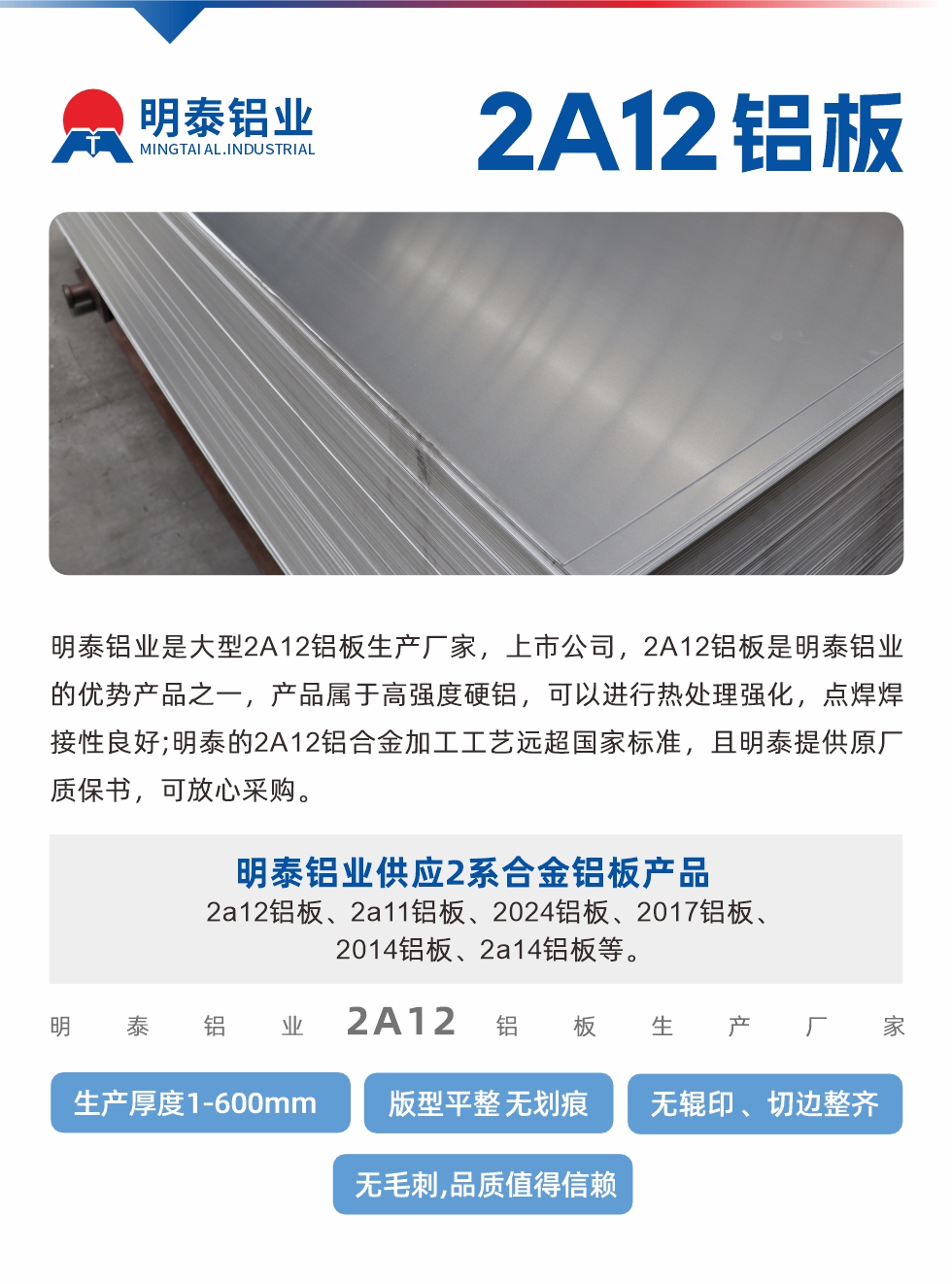 明泰鋁業(yè)是大型2A12鋁板生產(chǎn)廠家，上市公司，2A12鋁板是明泰鋁業(yè)的優(yōu)勢產(chǎn)品之一，產(chǎn)品屬于高強度硬鋁，可以進行熱處理強化，點焊焊接性良好;明泰的2A12鋁合金加工工藝遠超國家標準，且明泰提供原廠質(zhì)保書，可放心采購。明泰鋁業(yè)供應2系合金鋁板產(chǎn)品：2a12鋁板、2a11鋁板、2024鋁板、2017鋁板、2014鋁板、2a14鋁板等。明泰鋁業(yè)生產(chǎn)2a12鋁板厚度1.0-600mm，版型平整,無劃痕 、無輥印 、切邊整齊 、無毛刺,品質(zhì)值得信賴。
